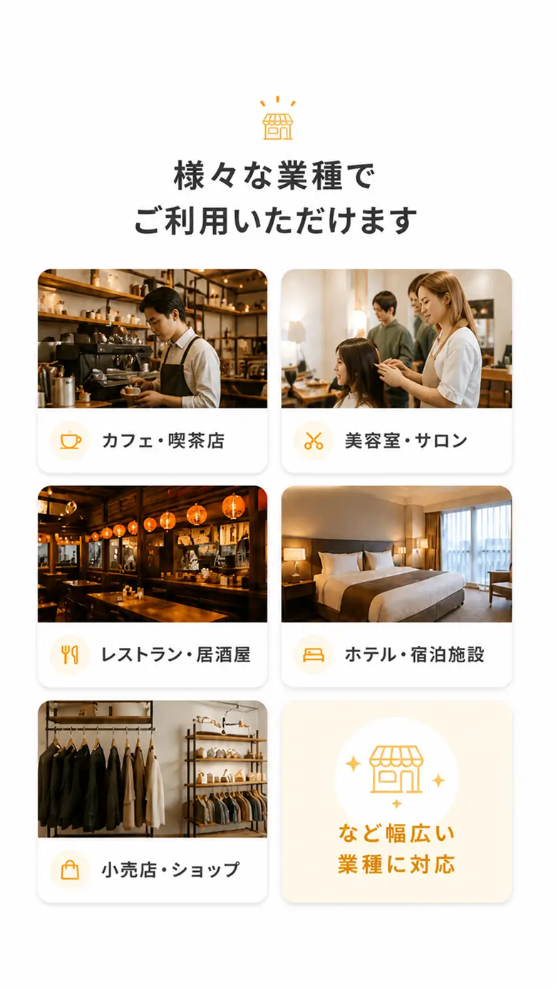 カフェ・喫茶店、美容室・サロン、レストラン・居酒屋、ホテル・宿泊施設、小売店・ショップなど幅広い業種に対応。様々な業種でご利用いただけます